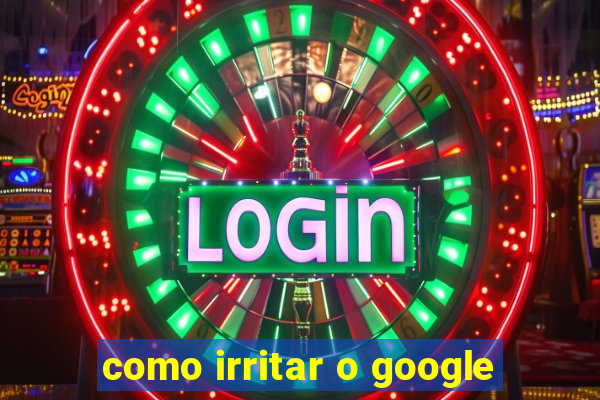 como irritar o google